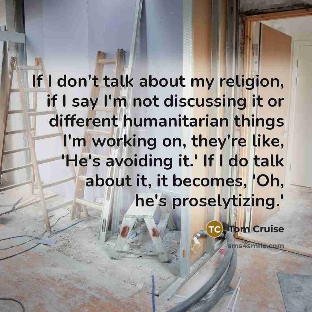 “If I don't talk about my religion, if I say I'm not discussing it or different humanitarian things I'm working on, they're like, 'He's avoiding it.' If I do talk about it, it becomes, 'Oh, he's proselytizing.'” quote by Tom Cruise