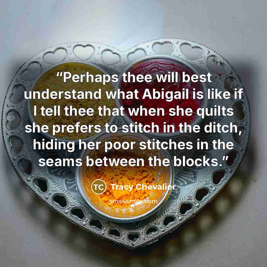“Perhaps thee will best understand what Abigail is like if I tell thee that when she quilts she prefers to stitch in the ditch, hiding her poor stitches in the seams between the blocks.” quote by Tracy Chevalier