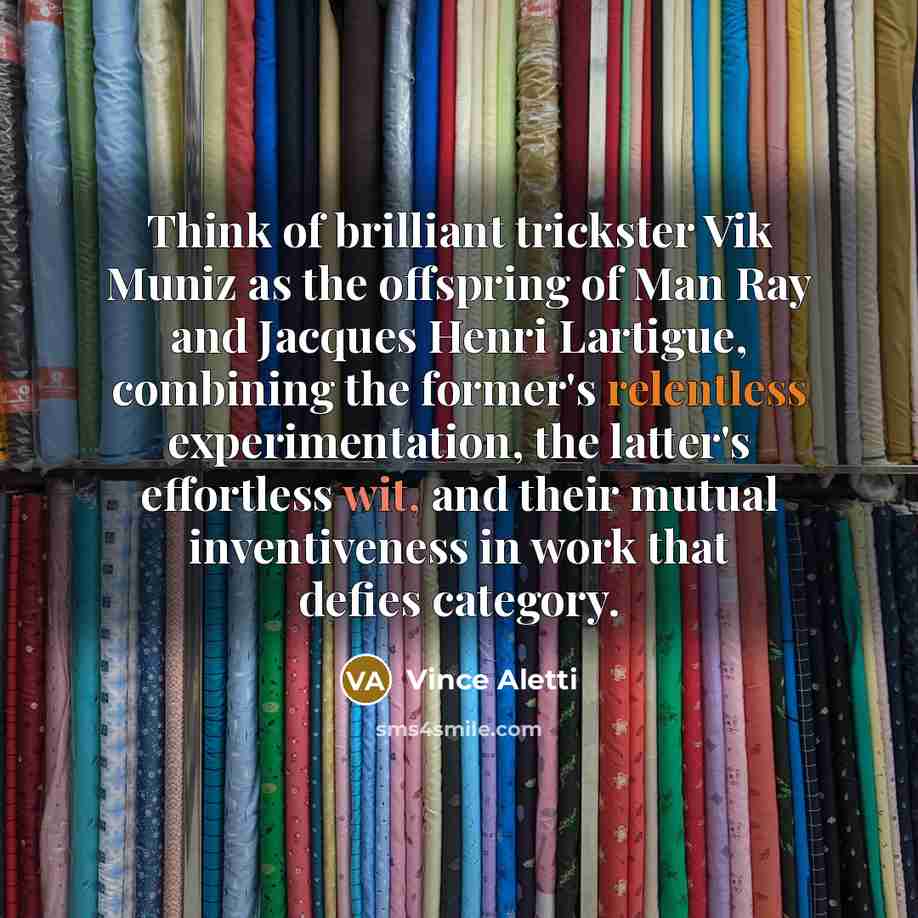 “Think of brilliant trickster Vik Muniz as the offspring of Man Ray and Jacques Henri Lartigue, combining the former's relentless experimentation, the latter's effortless wit, and their mutual inventiveness in work that defies category.” quote by Vince Aletti