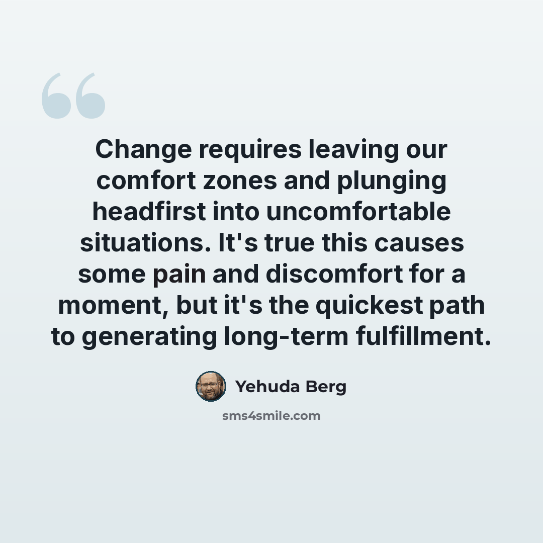 “Change requires leaving our comfort zones and plunging headfirst into uncomfortable situations. It's true this causes some pain and discomfort for a moment, but it's the quickest path to generating long-term fulfillment.” quote by Yehuda Berg