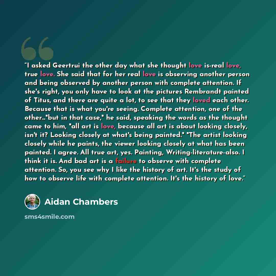 “I asked Geertrui the other day what she thought love is-real love, true love. She said that for her real love is observing another person and being observed by another person with complete attention. If she's right, you only have to look at the pictures Rembrandt painted of Titus, and there are…” quote by Aidan Chambers