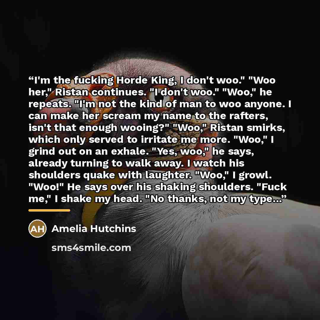 “I'm the fucking Horde King, I don't woo." "Woo her," Ristan continues. "I don't woo." "Woo," he repeats. "I'm not the kind of man to woo anyone. I can make her scream my name to the rafters, isn't that enough wooing?" "Woo," Ristan smirks, which only served to irritate me more. "Woo," I grind out…” quote by Amelia Hutchins