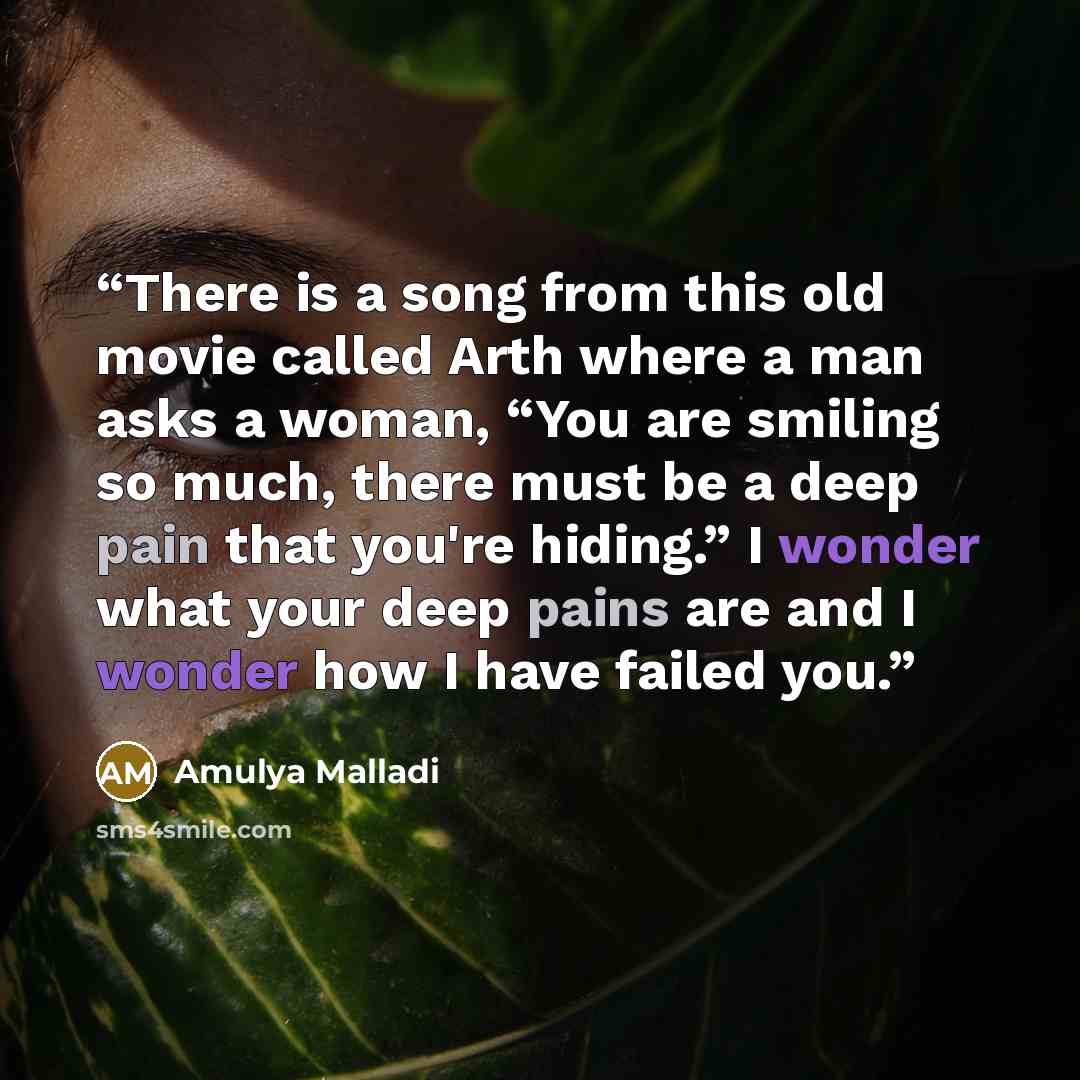 “There is a song from this old movie called Arth where a man asks a woman, “You are smiling so much, there must be a deep pain that you're hiding.” I wonder what your deep pains are and I wonder how I have failed you.” quote by Amulya Malladi