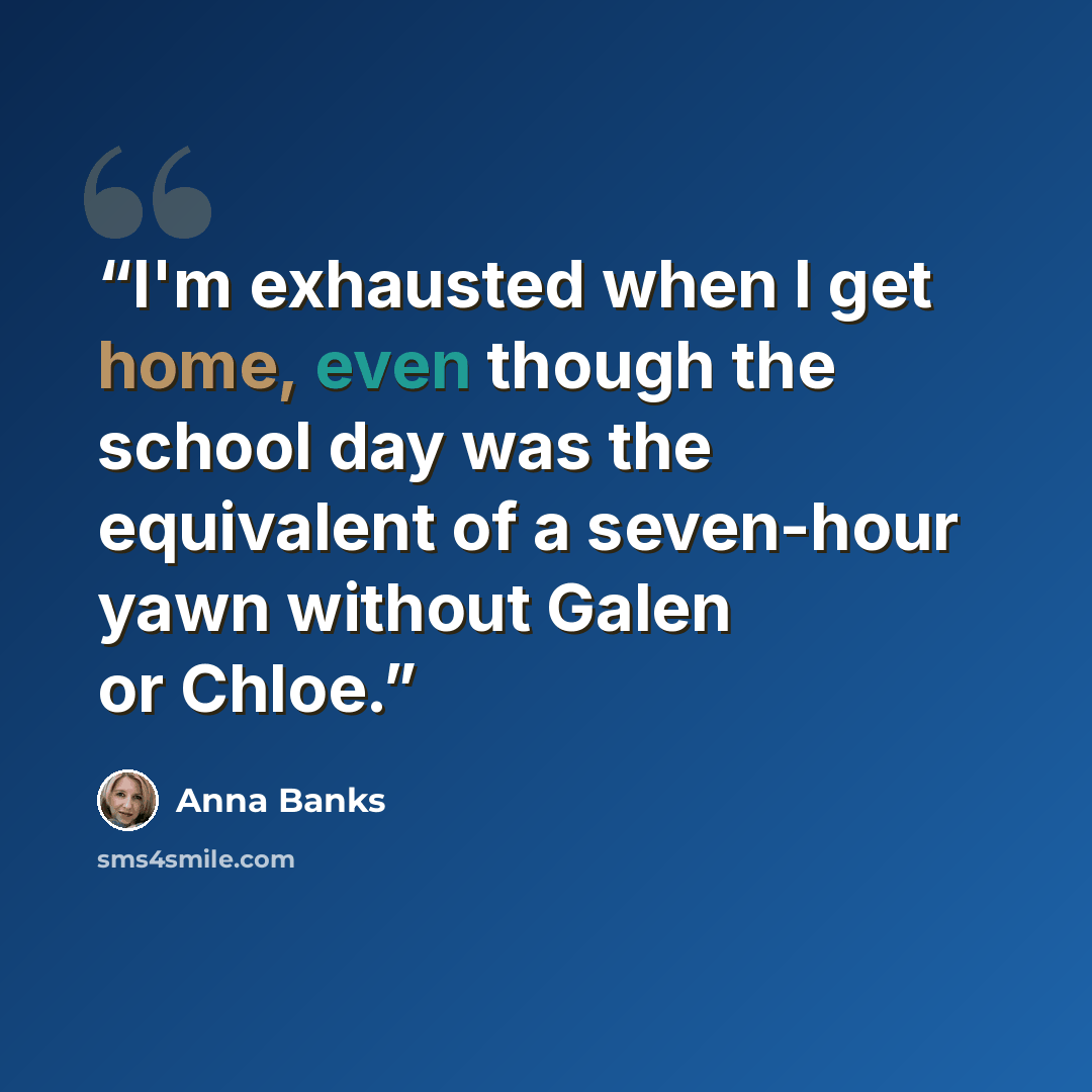 “I'm exhausted when I get home, even though the school day was the equivalent of a seven-hour yawn without Galen or Chloe.” quote by Anna Banks