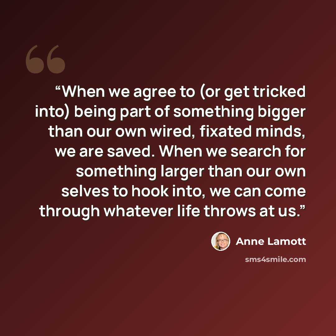 “When we agree to (or get tricked into) being part of something bigger than our own wired, fixated minds, we are saved. When we search for something larger than our own selves to hook into, we can come through whatever life throws at us.” quote by Anne Lamott