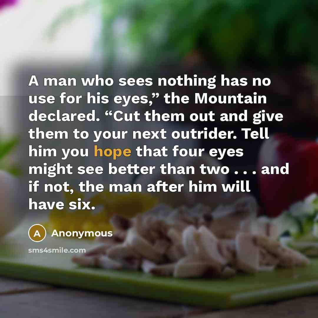 “A man who sees nothing has no use for his eyes,” the Mountain declared. “Cut them out and give them to your next outrider. Tell him you hope that four eyes might see better than two . . . and if not, the man after him will have six.” quote by Anonymous