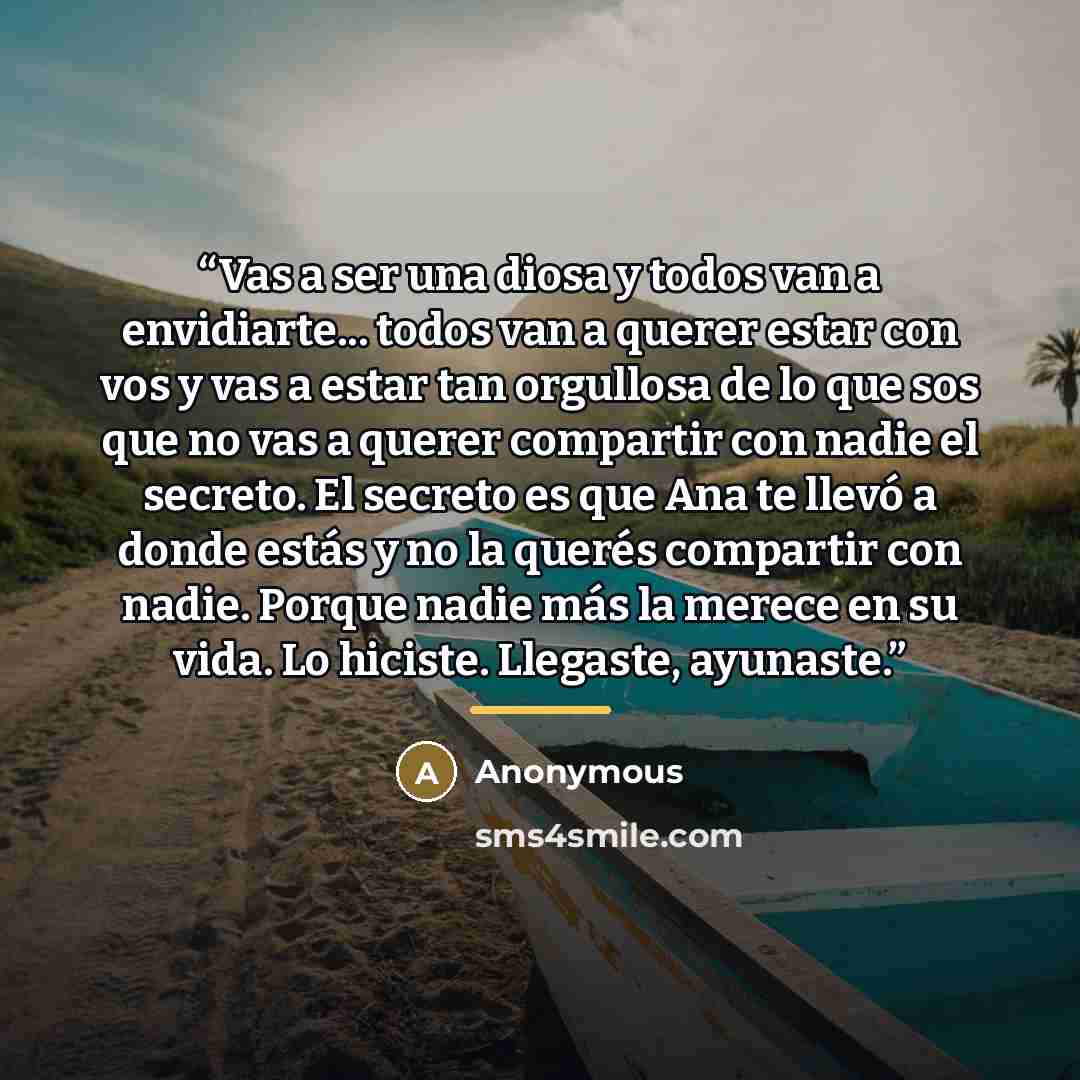“Vas a ser una diosa y todos van a envidiarte... todos van a querer estar con vos y vas a estar tan orgullosa de lo que sos que no vas a querer compartir con nadie el secreto. El secreto es que Ana te llevó a donde estás y no la querés compartir con nadie. Porque nadie más la merece en su vida. Lo…” quote by Anonymous