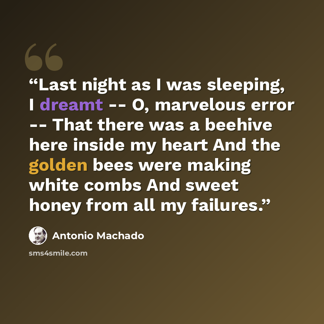 “Last night as I was sleeping, I dreamt -- O, marvelous error -- That there was a beehive here inside my heart And the golden bees were making white combs And sweet honey from all my failures.” quote by Antonio Machado