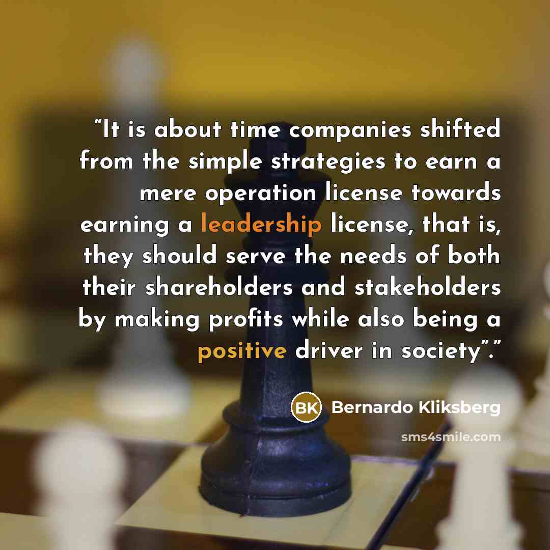 “It is about time companies shifted from the simple strategies to earn a mere operation license towards earning a leadership license, that is, they should serve the needs of both their shareholders and stakeholders by making profits while also being a positive driver in society”.” quote by Bernardo Kliksberg
