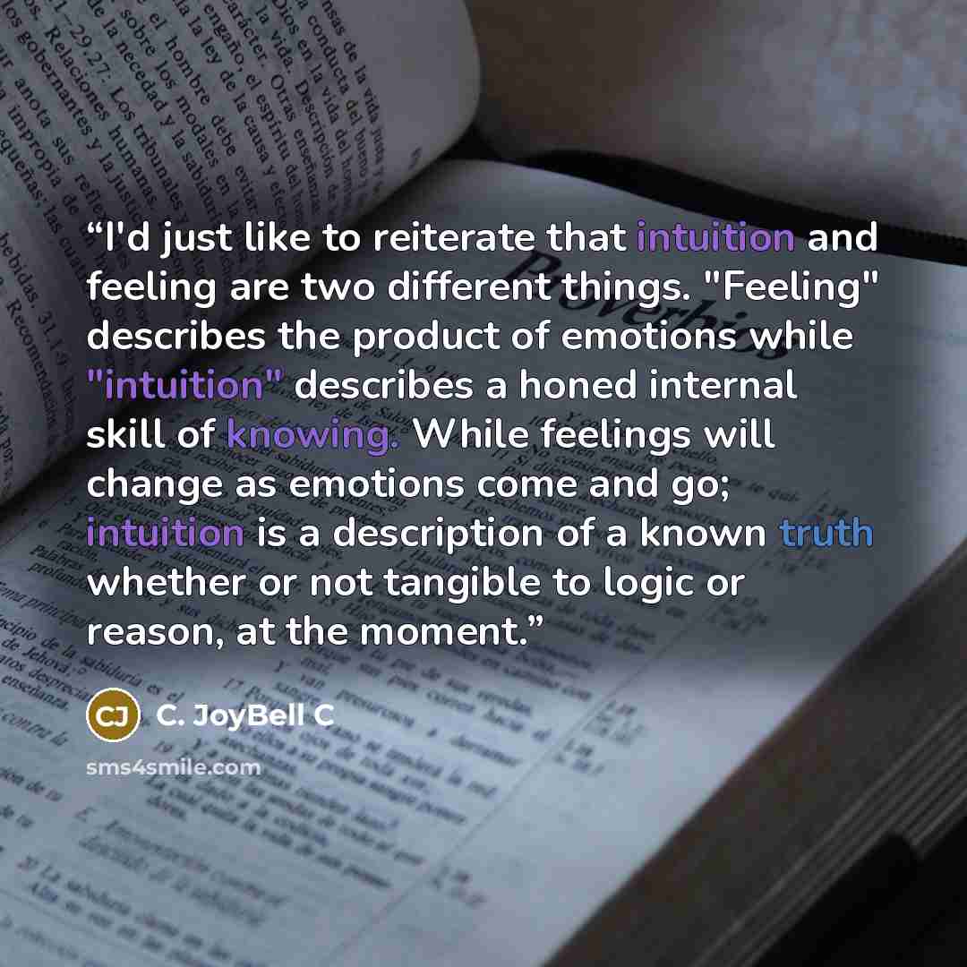 “I'd just like to reiterate that intuition and feeling are two different things. "Feeling" describes the product of emotions while "intuition" describes a honed internal skill of knowing. While feelings will change as emotions come and go; intuition is a description of a known truth whether or not…” quote by C. JoyBell C