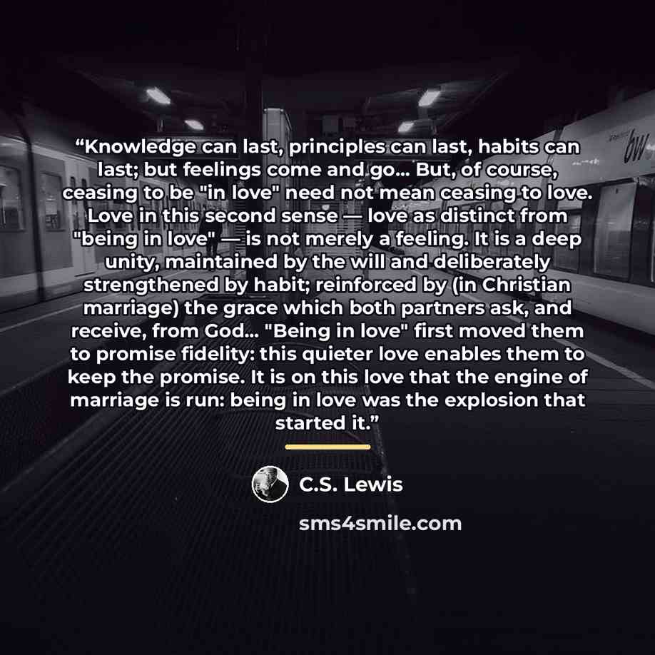 “Knowledge can last, principles can last, habits can last; but feelings come and go... But, of course, ceasing to be "in love" need not mean ceasing to love. Love in this second sense — love as distinct from "being in love" — is not merely a feeling. It is a deep unity, maintained by the will and…” quote by C.S. Lewis
