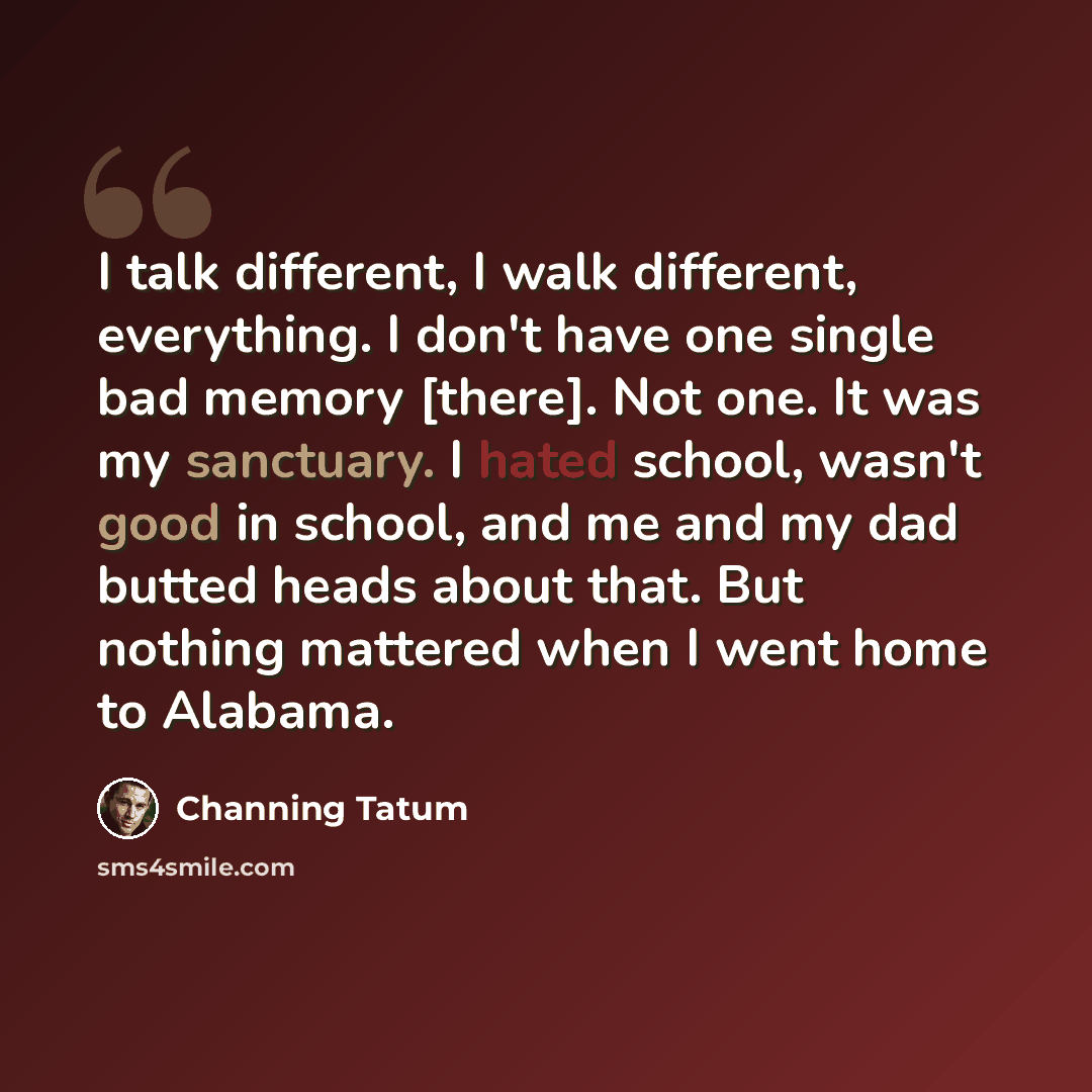 “I talk different, I walk different, everything. I don't have one single bad memory [there]. Not one. It was my sanctuary. I hated school, wasn't good in school, and me and my dad butted heads about that. But nothing mattered when I went home to Alabama.” quote by Channing Tatum