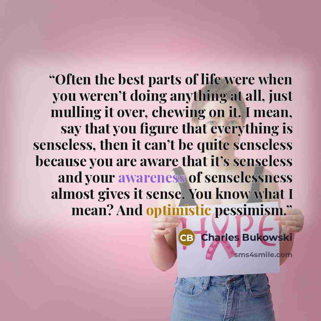 “Often the best parts of life were when you weren’t doing anything at all, just mulling it over, chewing on it. I mean, say that you figure that everything is senseless, then it can’t be quite senseless because you are aware that it’s senseless and your awareness of senselessness almost gives it…” quote by Charles Bukowski