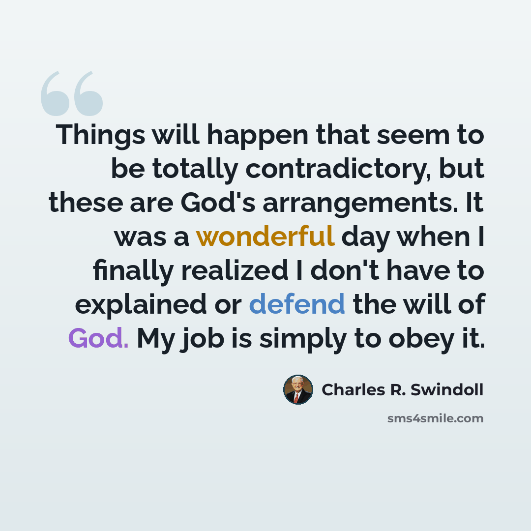 “Things will happen that seem to be totally contradictory, but these are God's arrangements. It was a wonderful day when I finally realized I don't have to explained or defend the will of God. My job is simply to obey it.” quote by Charles R. Swindoll