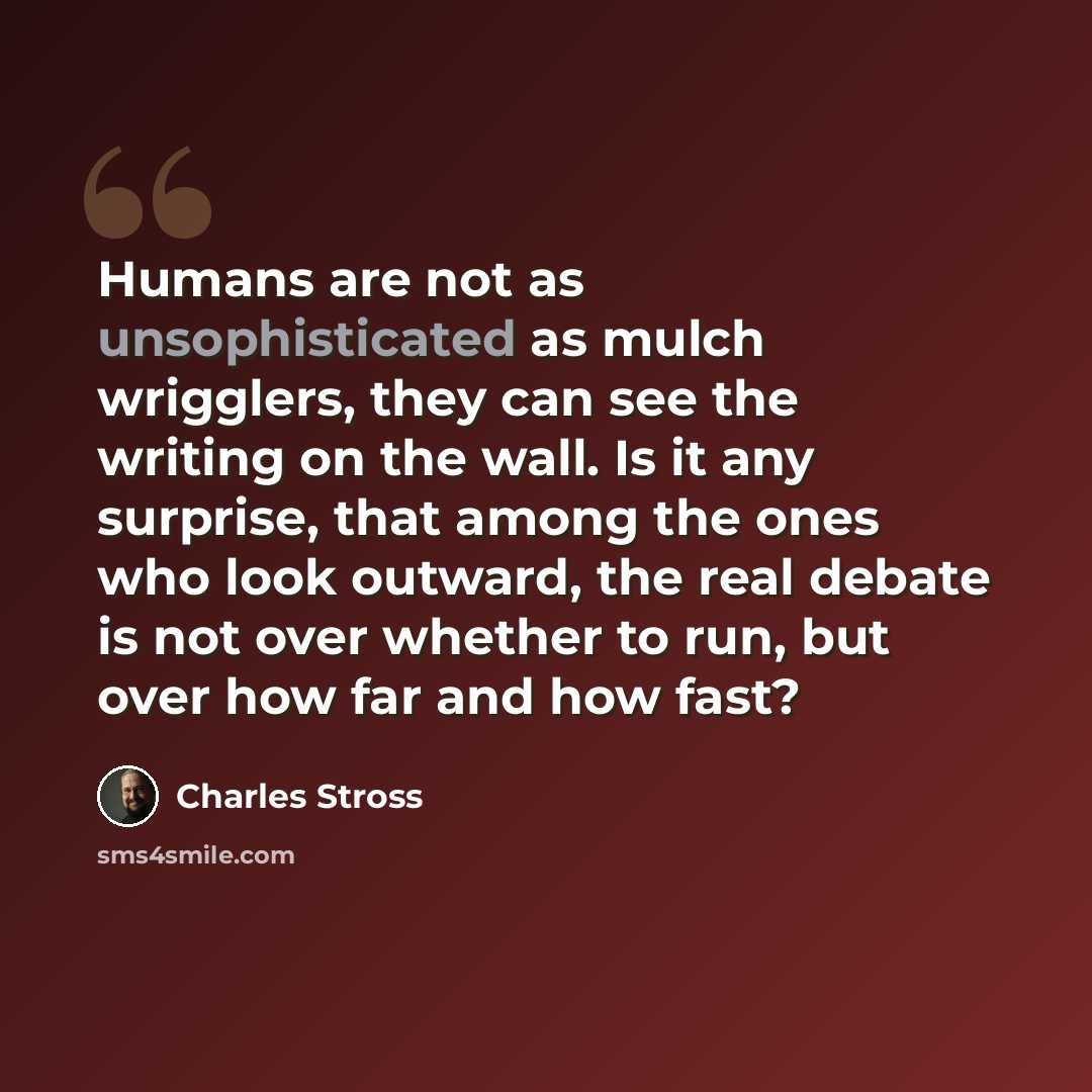 “Humans are not as unsophisticated as mulch wrigglers, they can see the writing on the wall. Is it any surprise, that among the ones who look outward, the real debate is not over whether to run, but over how far and how fast?” quote by Charles Stross