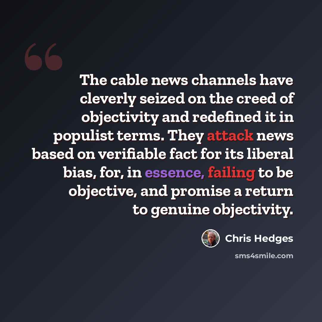 “The cable news channels have cleverly seized on the creed of objectivity and redefined it in populist terms. They attack news based on verifiable fact for its liberal bias, for, in essence, failing to be objective, and promise a return to genuine objectivity.” quote by Chris Hedges