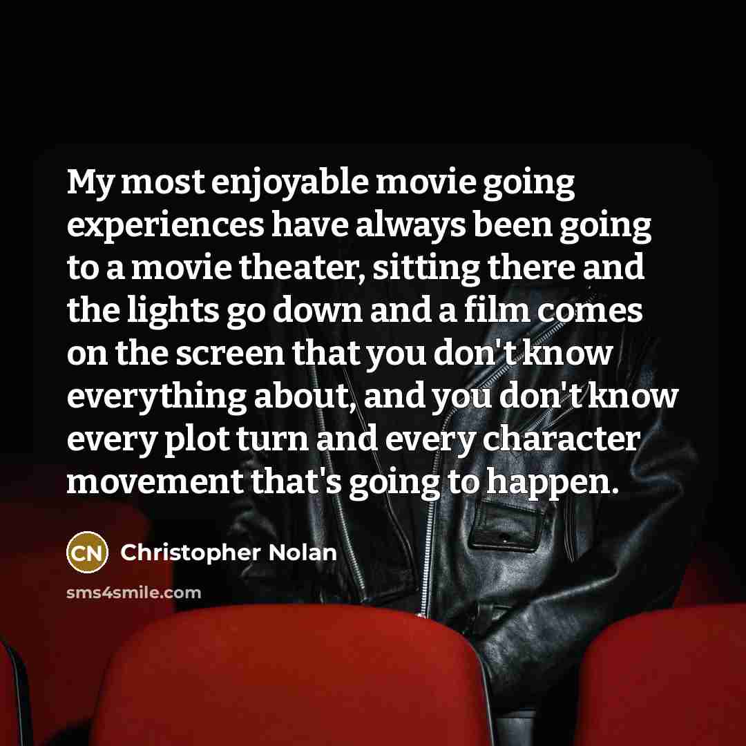 “My most enjoyable movie going experiences have always been going to a movie theater, sitting there and the lights go down and a film comes on the screen that you don't know everything about, and you don't know every plot turn and every character movement that's going to happen.” quote by Christopher Nolan
