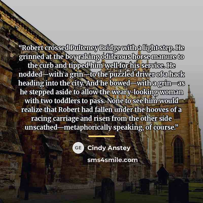 “Robert crossed Pulteney Bridge with a light step. He grinned at the boy raking odiferous horse manure to the curb and tipped him well for his service. He nodded—with a grin—to the puzzled driver of a hack heading into the city. And he bowed—with a grin—as he stepped aside to allow the…” quote by Cindy Anstey