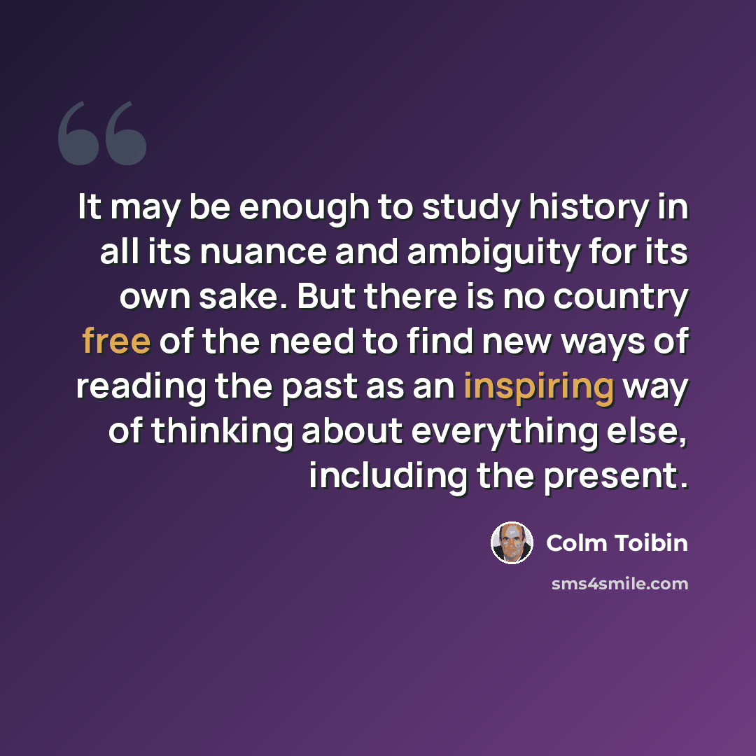 “It may be enough to study history in all its nuance and ambiguity for its own sake. But there is no country free of the need to find new ways of reading the past as an inspiring way of thinking about everything else, including the present.” quote by Colm Toibin