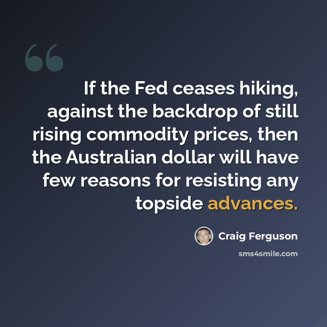 “If the Fed ceases hiking, against the backdrop of still rising commodity prices, then the Australian dollar will have few reasons for resisting any topside advances.” quote by Craig Ferguson