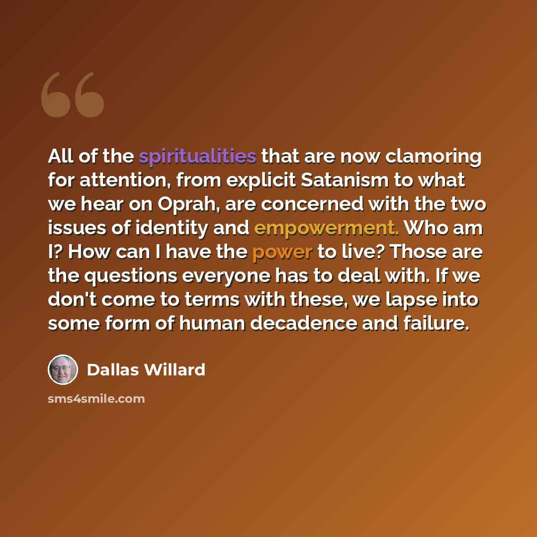 “All of the spiritualities that are now clamoring for attention, from explicit Satanism to what we hear on Oprah, are concerned with the two issues of identity and empowerment. Who am I? How can I have the power to live? Those are the questions everyone has to deal with. If we don't come to terms…” quote by Dallas Willard