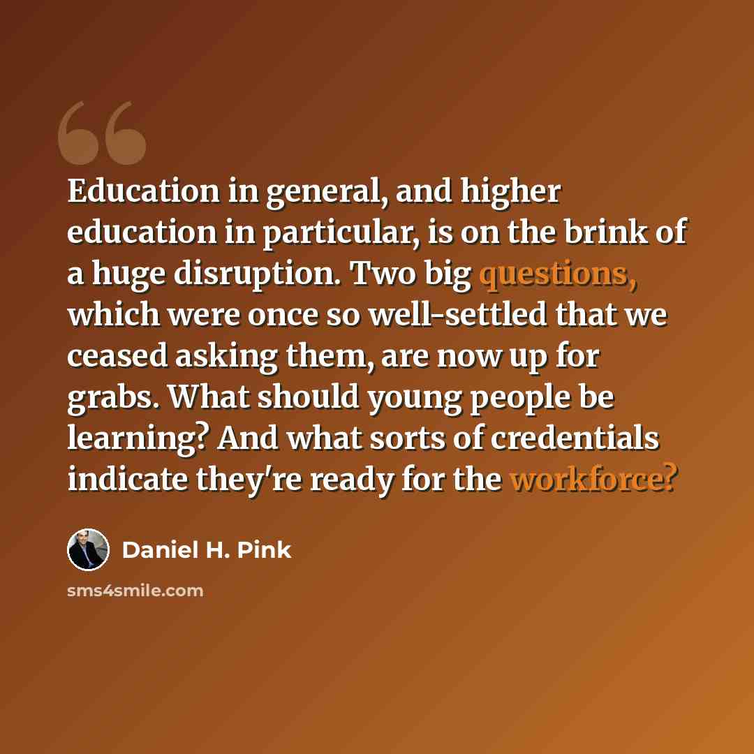 “Education in general, and higher education in particular, is on the brink of a huge disruption. Two big questions, which were once so well-settled that we ceased asking them, are now up for grabs. What should young people be learning? And what sorts of credentials indicate they're ready for the…” quote by Daniel H. Pink