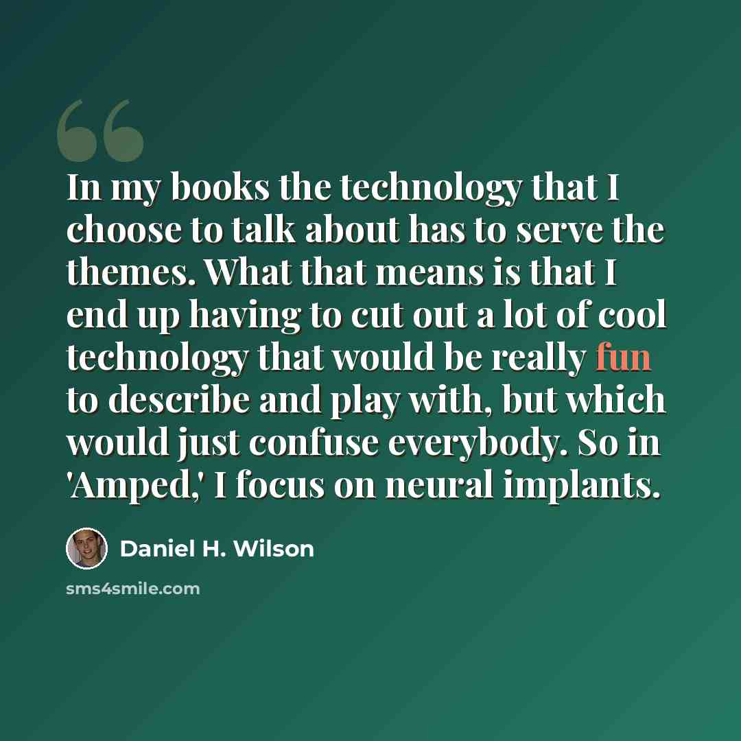 “In my books the technology that I choose to talk about has to serve the themes. What that means is that I end up having to cut out a lot of cool technology that would be really fun to describe and play with, but which would just confuse everybody. So in 'Amped,' I focus on neural implants.” quote by Daniel H. Wilson