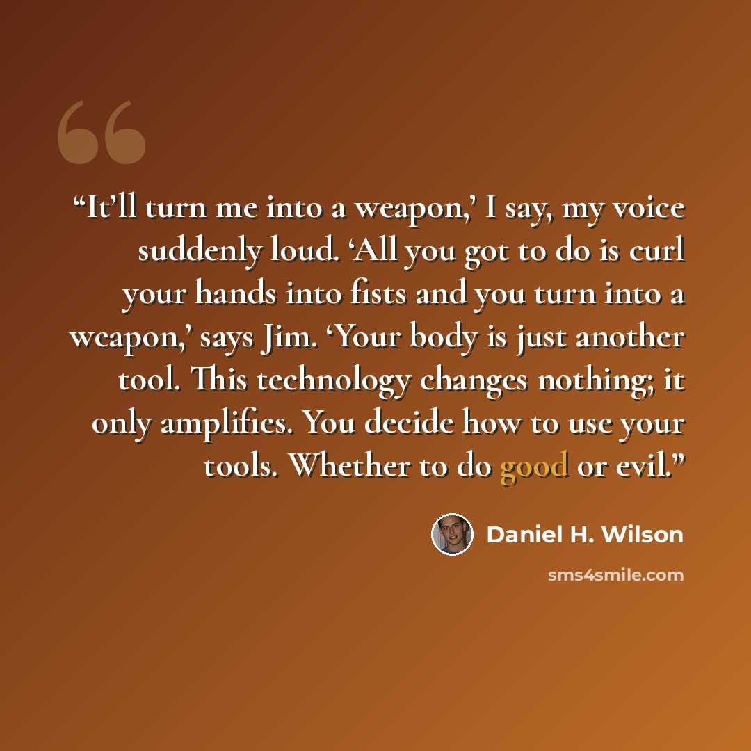 “It’ll turn me into a weapon,’ I say, my voice suddenly loud. ‘All you got to do is curl your hands into fists and you turn into a weapon,’ says Jim. ‘Your body is just another tool. This technology changes nothing; it only amplifies. You decide how to use your tools. Whether to do good or evil.” quote by Daniel H. Wilson