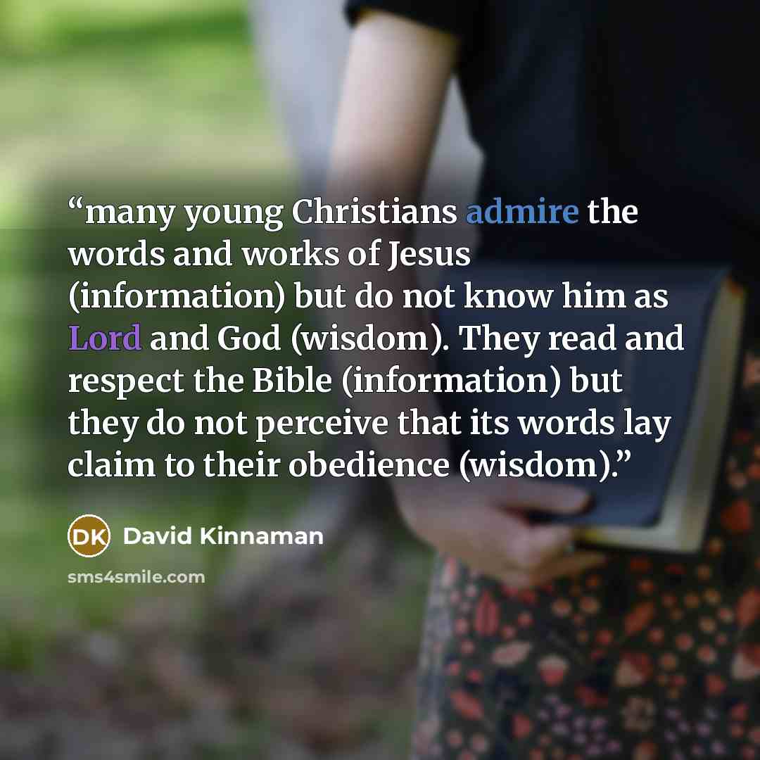 “many young Christians admire the words and works of Jesus (information) but do not know him as Lord and God (wisdom). They read and respect the Bible (information) but they do not perceive that its words lay claim to their obedience (wisdom).” quote by David Kinnaman