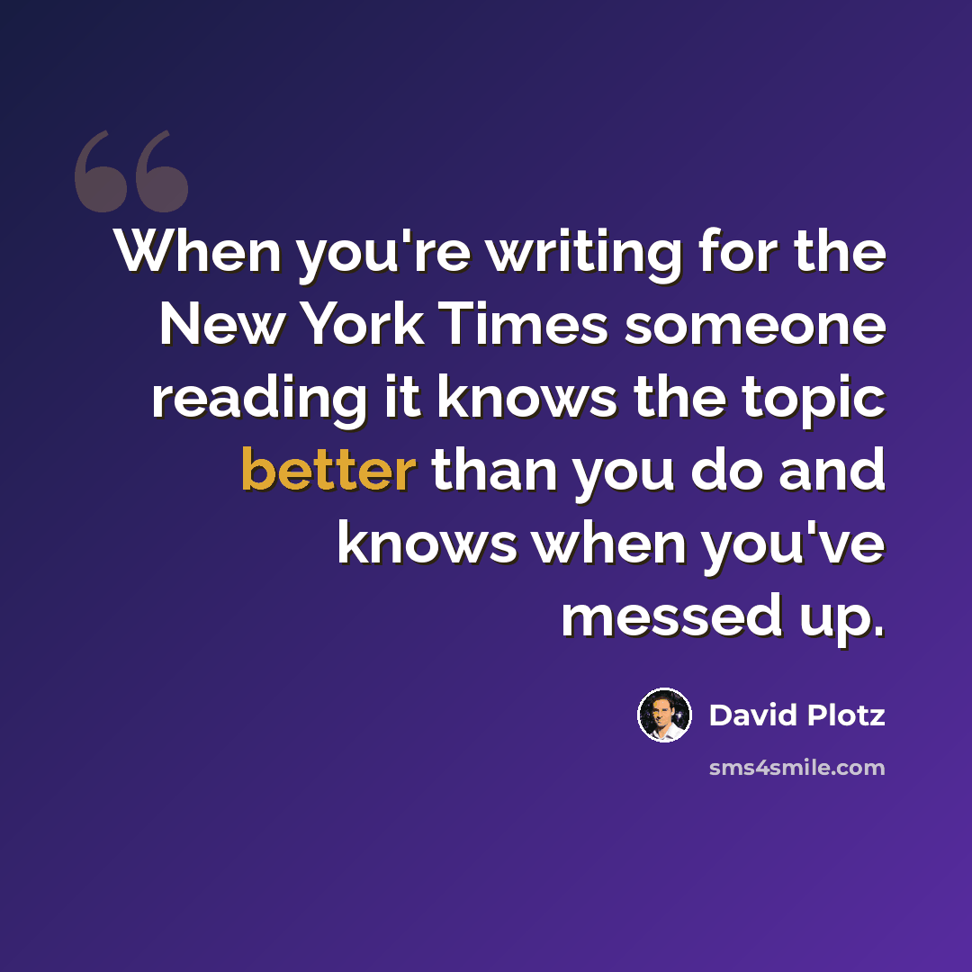 “When you're writing for the New York Times someone reading it knows the topic better than you do and knows when you've messed up.” quote by David Plotz