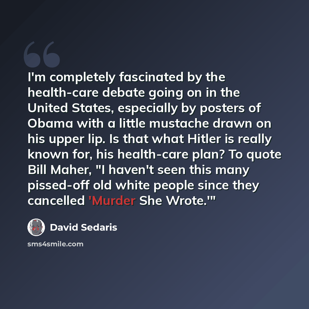 “I'm completely fascinated by the health-care debate going on in the United States, especially by posters of Obama with a little mustache drawn on his upper lip. Is that what Hitler is really known for, his health-care plan? To quote Bill Maher, "I haven't seen this many pissed-off old white people…” quote by David Sedaris