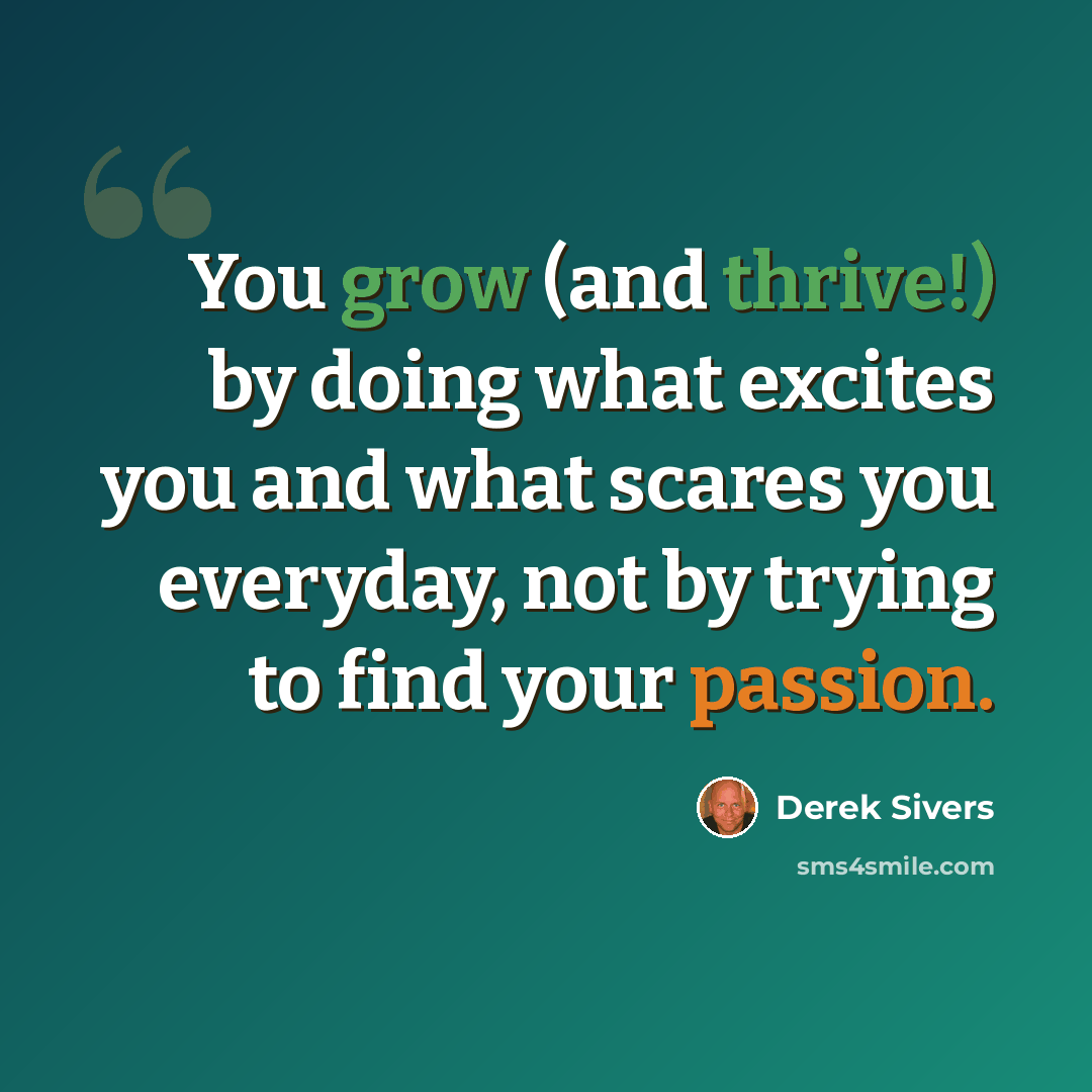 “You grow (and thrive!) by doing what excites you and what scares you everyday, not by trying to find your passion.” quote by Derek Sivers