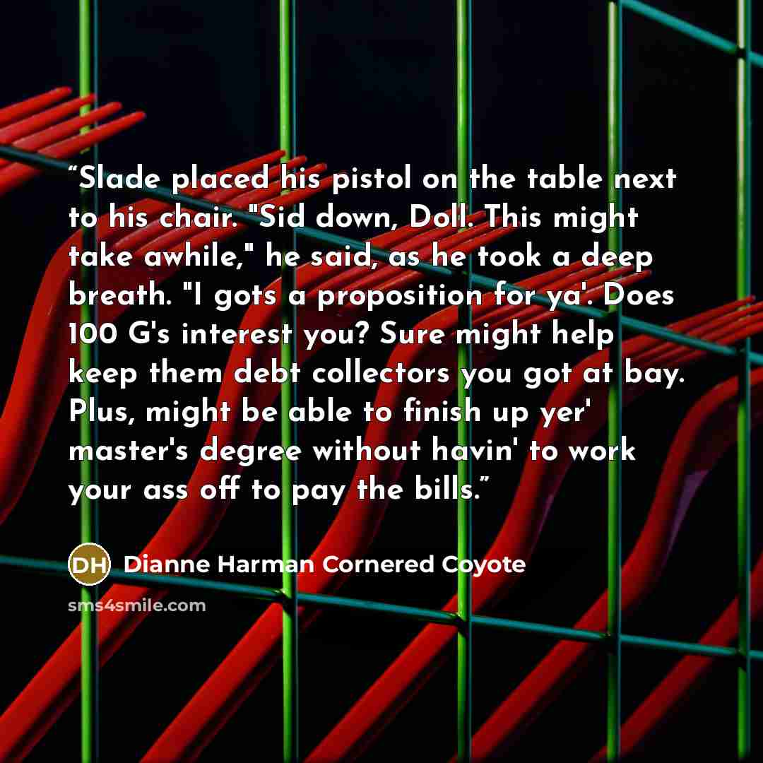 “Slade placed his pistol on the table next to his chair. "Sid down, Doll. This might take awhile," he said, as he took a deep breath. "I gots a proposition for ya'. Does 100 G's interest you? Sure might help keep them debt collectors you got at bay. Plus, might be able to finish up yer' master's…” quote by Dianne Harman Cornered Coyote