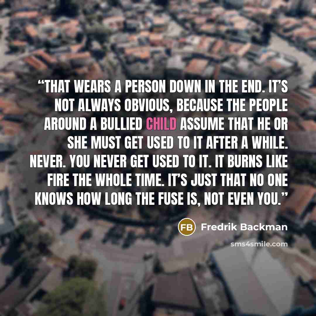 “That wears a person down in the end. It’s not always obvious, because the people around a bullied child assume that he or she must get used to it after a while. Never. You never get used to it. It burns like fire the whole time. It’s just that no one knows how long the fuse is, not even you.” quote by Fredrik Backman