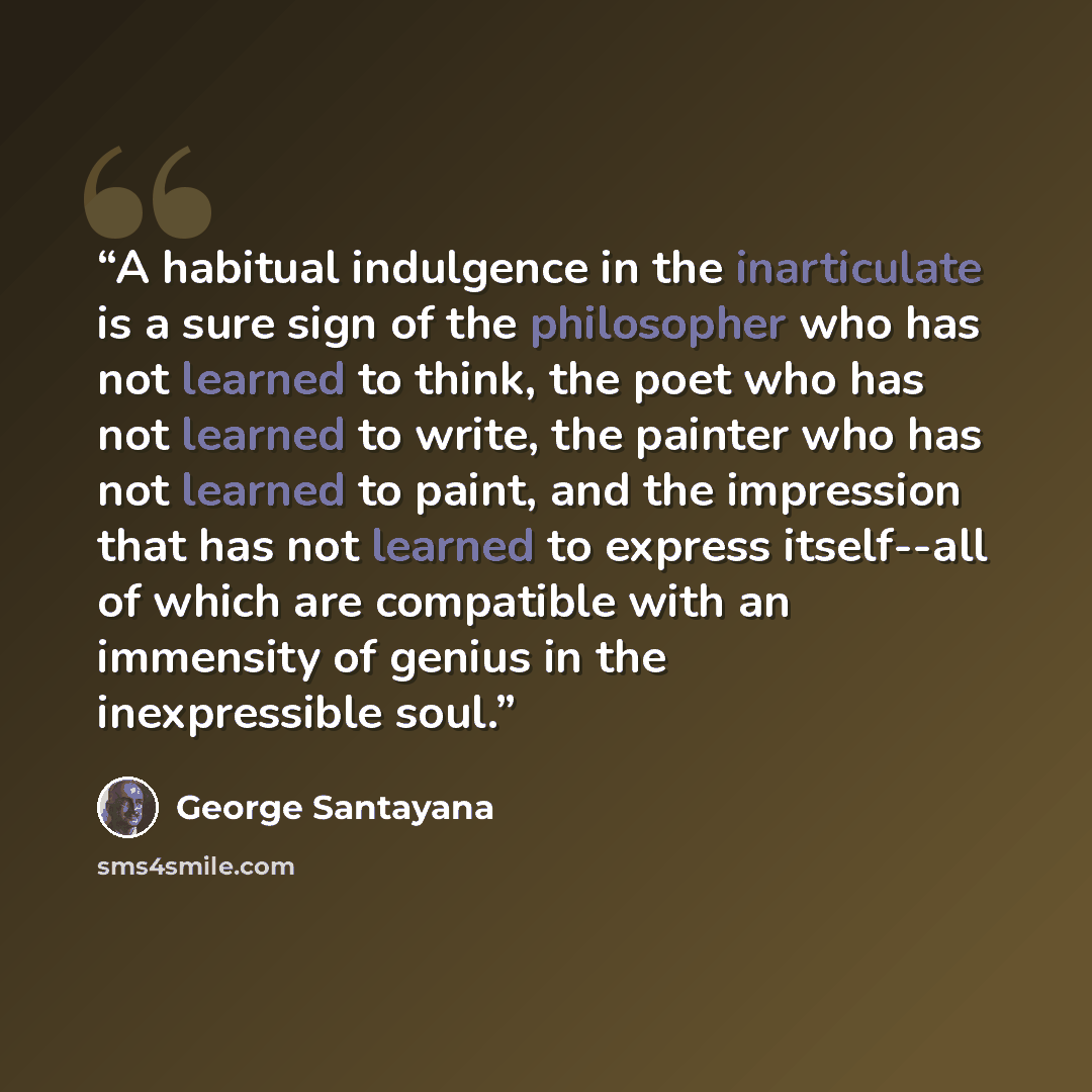 “A habitual indulgence in the inarticulate is a sure sign of the philosopher who has not learned to think, the poet who has not learned to write, the painter who has not learned to paint, and the impression that has not learned to express itself--all of which are compatible with an immensity of…” quote by George Santayana