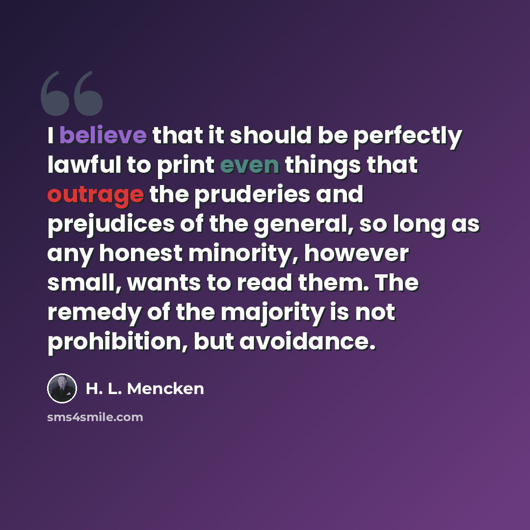 “I believe that it should be perfectly lawful to print even things that outrage the pruderies and prejudices of the general, so long as any honest minority, however small, wants to read them. The remedy of the majority is not prohibition, but avoidance.” quote by H. L. Mencken