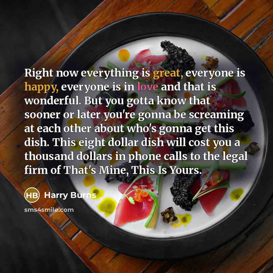 “Right now everything is great, everyone is happy, everyone is in love and that is wonderful. But you gotta know that sooner or later you're gonna be screaming at each other about who's gonna get this dish. This eight dollar dish will cost you a thousand dollars in phone calls to the legal firm of…” quote by Harry Burns