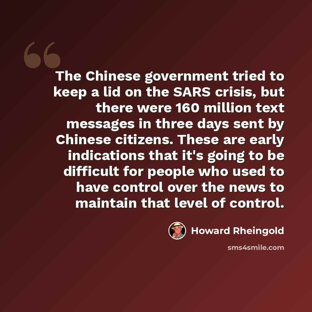 “The Chinese government tried to keep a lid on the SARS crisis, but there were 160 million text messages in three days sent by Chinese citizens. These are early indications that it's going to be difficult for people who used to have control over the news to maintain that level of control.” quote by Howard Rheingold