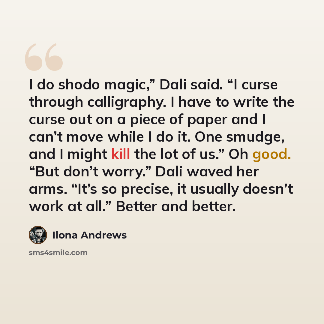 “I do shodo magic,” Dali said. “I curse through calligraphy. I have to write the curse out on a piece of paper and I can’t move while I do it. One smudge, and I might kill the lot of us.” Oh good. “But don’t worry.” Dali waved her arms. “It’s so precise, it usually doesn’t work at all.” Better and…” quote by Ilona Andrews