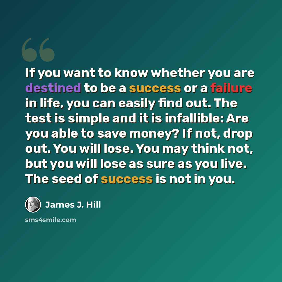 “If you want to know whether you are destined to be a success or a failure in life, you can easily find out. The test is simple and it is infallible: Are you able to save money? If not, drop out. You will lose. You may think not, but you will lose as sure as you live. The seed of success is not in…” quote by James J. Hill