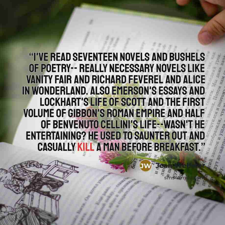 “I've read seventeen novels and bushels of poetry-- really necessary novels like Vanity Fair and Richard Feverel and Alice in Wonderland. Also Emerson's Essays and Lockhart's Life of Scott and the first volume of Gibbon's Roman Empire and half of Benvenuto Cellini's Life--wasn't he entertaining? He…” quote by Jean Webster
