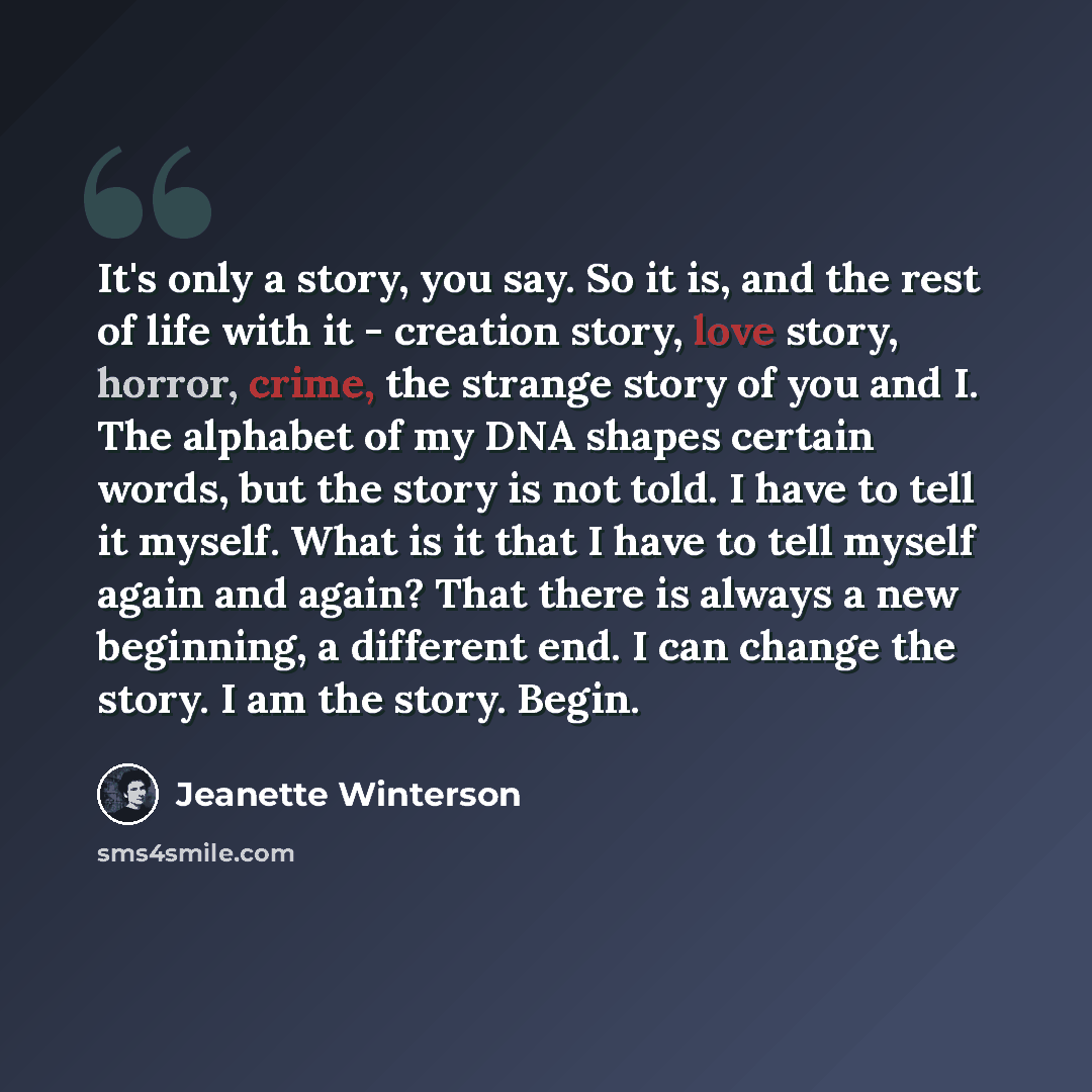 “It's only a story, you say. So it is, and the rest of life with it - creation story, love story, horror, crime, the strange story of you and I. The alphabet of my DNA shapes certain words, but the story is not told. I have to tell it myself. What is it that I have to tell myself again and again?…” quote by Jeanette Winterson