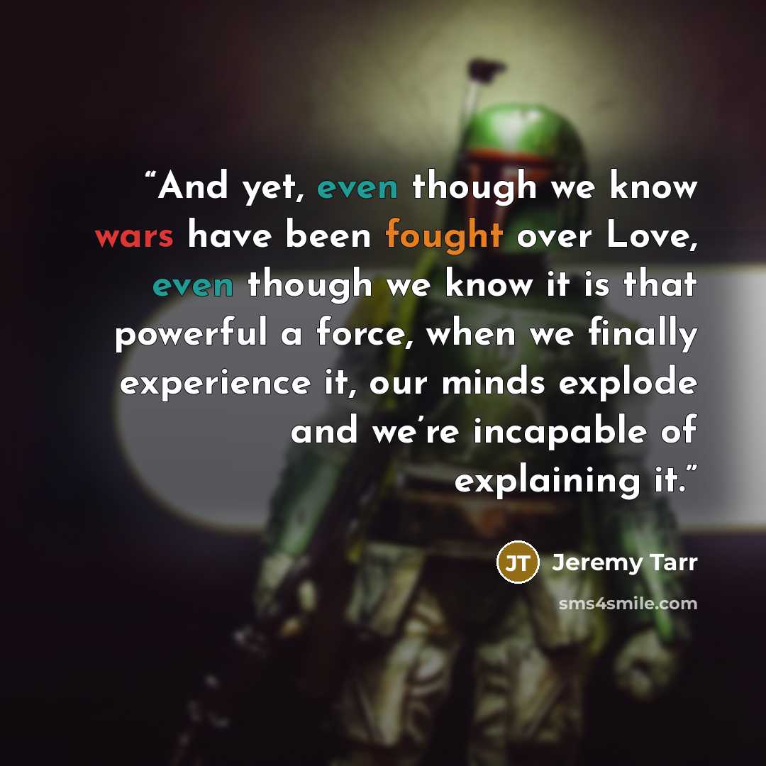 “And yet, even though we know wars have been fought over Love, even though we know it is that powerful a force, when we finally experience it, our minds explode and we’re incapable of explaining it.” quote by Jeremy Tarr