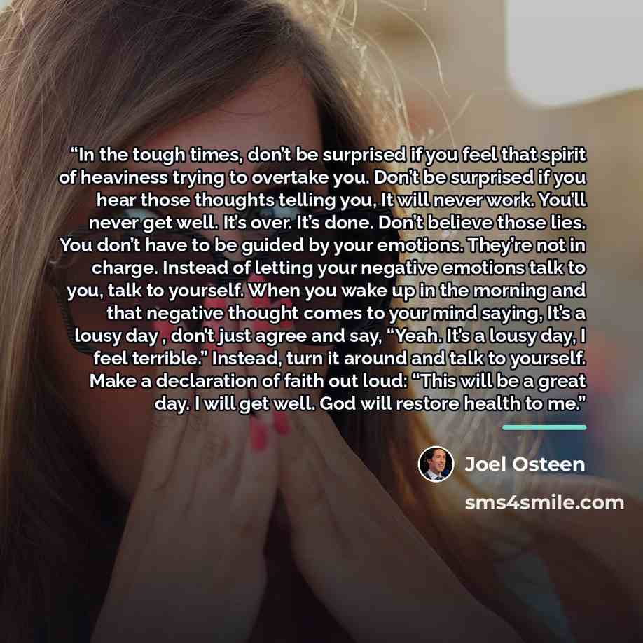 “In the tough times, don’t be surprised if you feel that spirit of heaviness trying to overtake you. Don’t be surprised if you hear those thoughts telling you, It will never work. You’ll never get well. It’s over. It’s done. Don’t believe those lies. You don’t have to be guided by your emotions…” quote by Joel Osteen