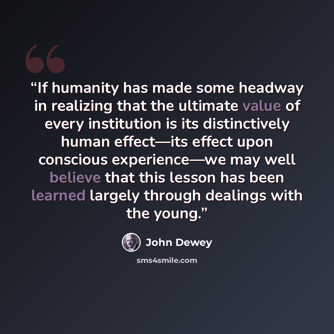“If humanity has made some headway in realizing that the ultimate value of every institution is its distinctively human effect—its effect upon conscious experience—we may well believe that this lesson has been learned largely through dealings with the young.” quote by John Dewey