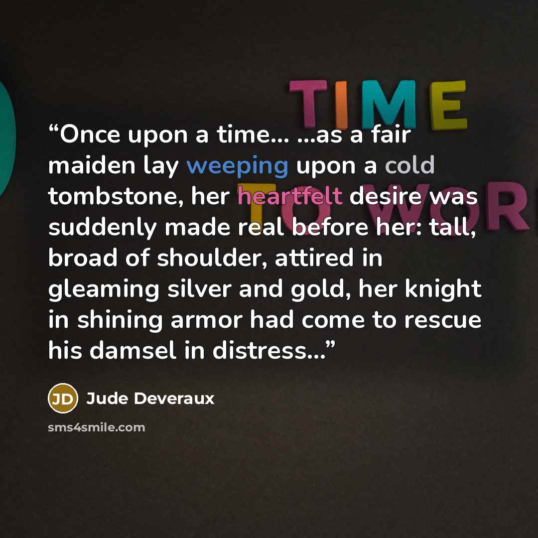 “Once upon a time... ...as a fair maiden lay weeping upon a cold tombstone, her heartfelt desire was suddenly made real before her: tall, broad of shoulder, attired in gleaming silver and gold, her knight in shining armor had come to rescue his damsel in distress…” quote by Jude Deveraux