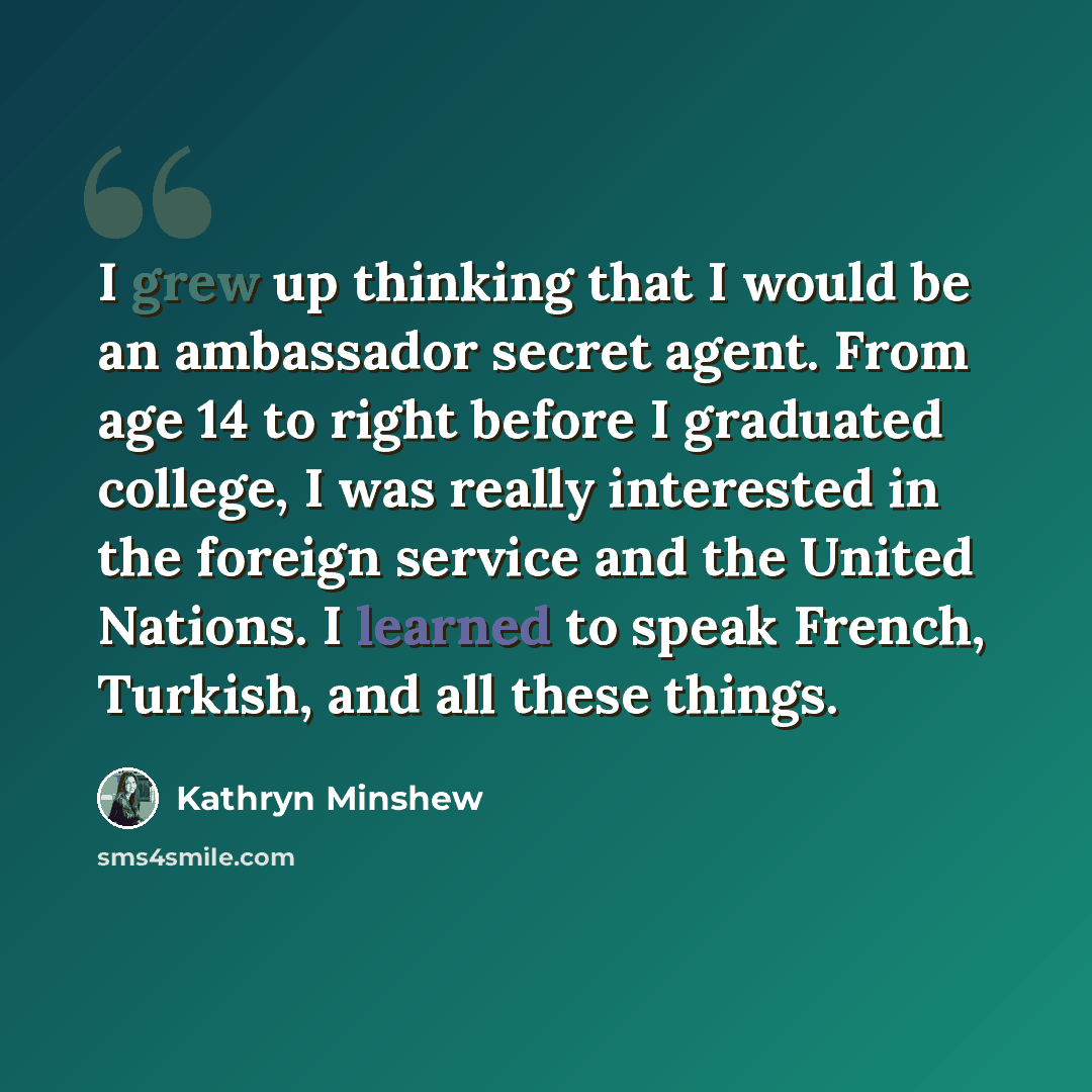 “I grew up thinking that I would be an ambassador secret agent. From age 14 to right before I graduated college, I was really interested in the foreign service and the United Nations. I learned to speak French, Turkish, and all these things.” quote by Kathryn Minshew
