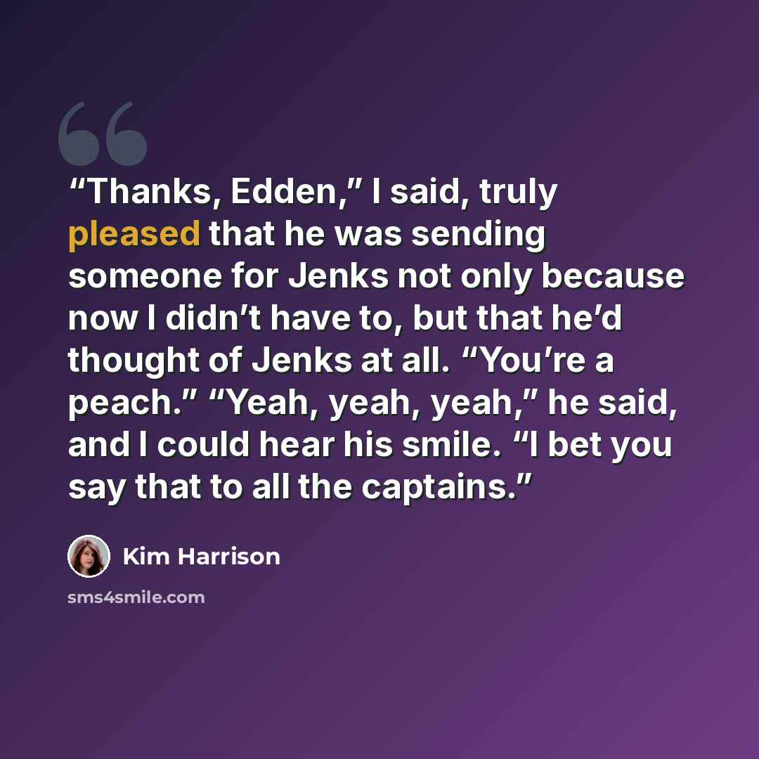 “Thanks, Edden,” I said, truly pleased that he was sending someone for Jenks not only because now I didn’t have to, but that he’d thought of Jenks at all. “You’re a peach.” “Yeah, yeah, yeah,” he said, and I could hear his smile. “I bet you say that to all the captains.” quote by Kim Harrison
