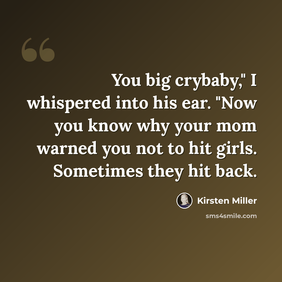 “You big crybaby," I whispered into his ear. "Now you know why your mom warned you not to hit girls. Sometimes they hit back.” quote by Kirsten Miller