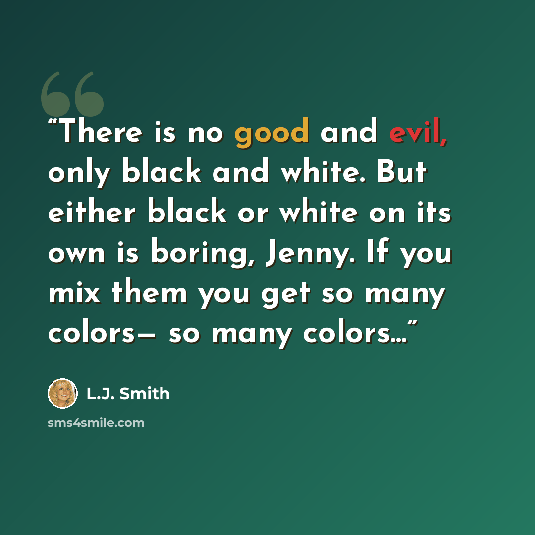 “There is no good and evil, only black and white. But either black or white on its own is boring, Jenny. If you mix them you get so many colors— so many colors...” quote by L.J. Smith
